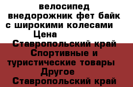 велосипед внедорожник фет-байк(с широкими колесами) › Цена ­ 16 000 - Ставропольский край Спортивные и туристические товары » Другое   . Ставропольский край